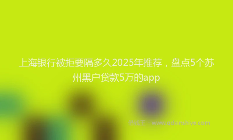 上海银行被拒要隔多久2025年推荐，盘点5个苏州黑户贷款5万的app