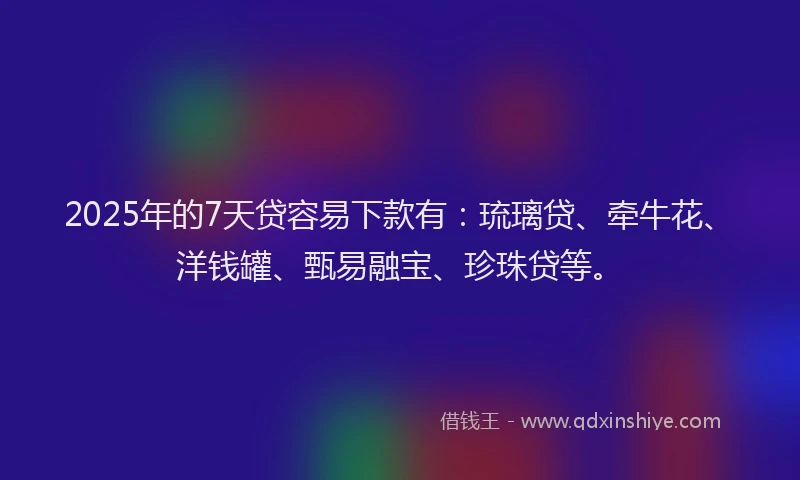 2025年的7天贷容易下款有：琉璃贷、牵牛花、洋钱罐、甄易融宝、珍珠贷等。