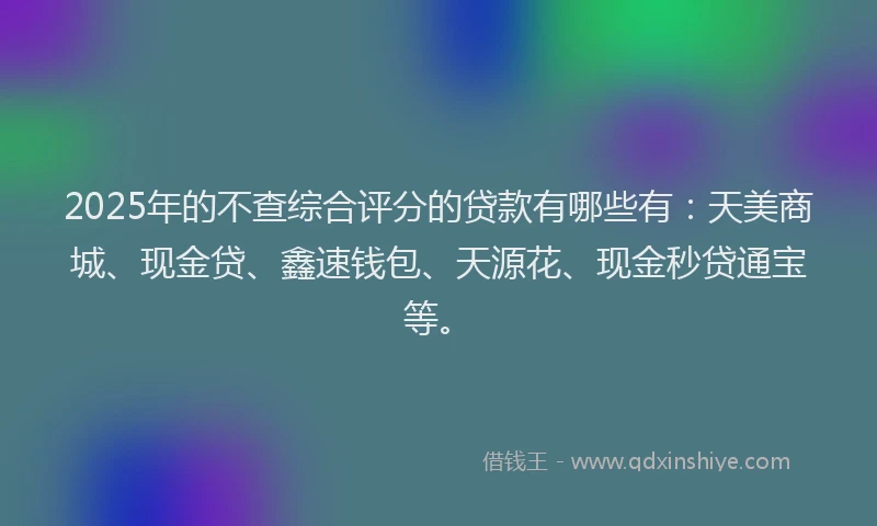 2025年的不查综合评分的贷款有哪些有：天美商城、现金贷、鑫速钱包、天源花、现金秒贷通宝等。
