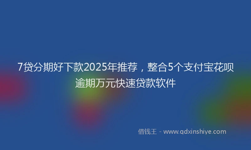 7贷分期好下款2025年推荐，整合5个支付宝花呗逾期万元快速贷款软件