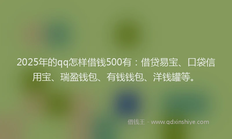 2025年的qq怎样借钱500有：借贷易宝、口袋信用宝、瑞盈钱包、有钱钱包、洋钱罐等。