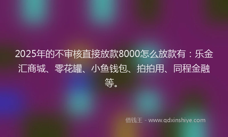 2025年的不审核直接放款8000怎么放款有：乐金汇商城、零花罐、小鱼钱包、拍拍用、同程金融等。