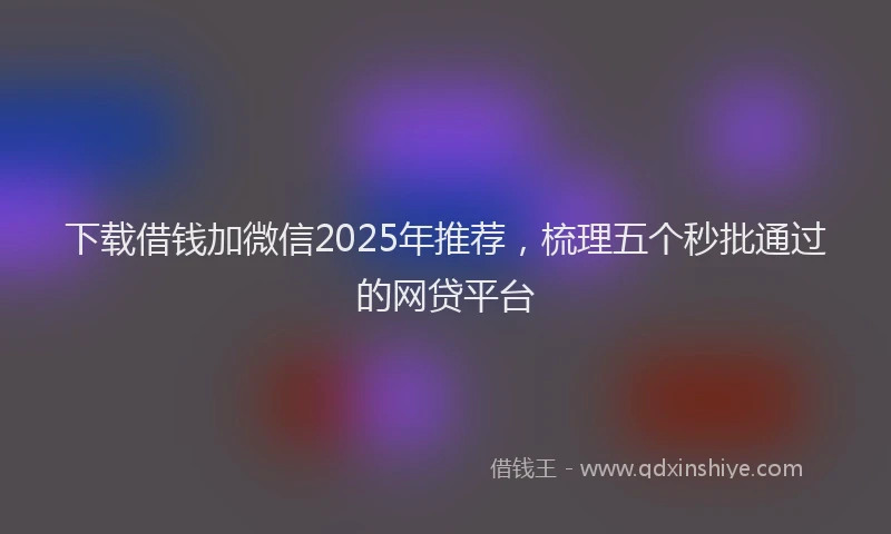 下载借钱加微信2025年推荐，梳理五个秒批通过的网贷平台