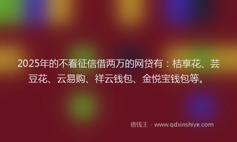 2025年的不看征信借两万的网贷有：桔享花、芸豆花、云易购、祥云钱包、金悦宝钱包等。