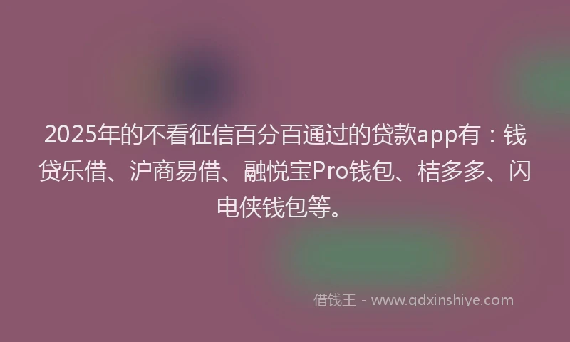 2025年的不看征信百分百通过的贷款app有：钱贷乐借、沪商易借、融悦宝Pro钱包、桔多多、闪电侠钱包等。