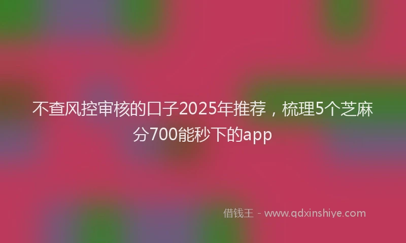 不查风控审核的口子2025年推荐，梳理5个芝麻分700能秒下的app