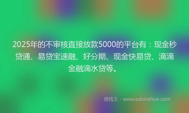 2025年的不审核直接放款5000的平台有：现金秒贷通、易贷宝速融、好分期、现金快易贷、滴滴金融滴水贷等。