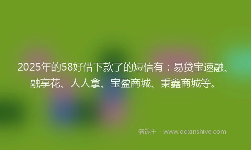 2025年的58好借下款了的短信有：易贷宝速融、融享花、人人拿、宝盈商城、秉鑫商城等。