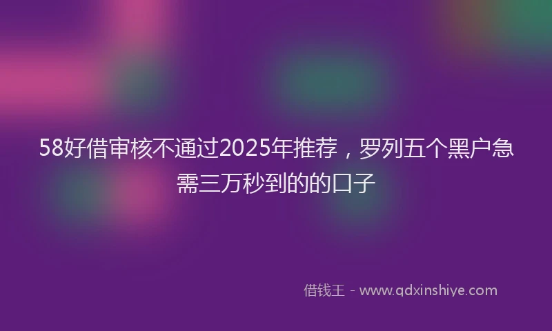 58好借审核不通过2025年推荐，罗列五个黑户急需三万秒到的的口子