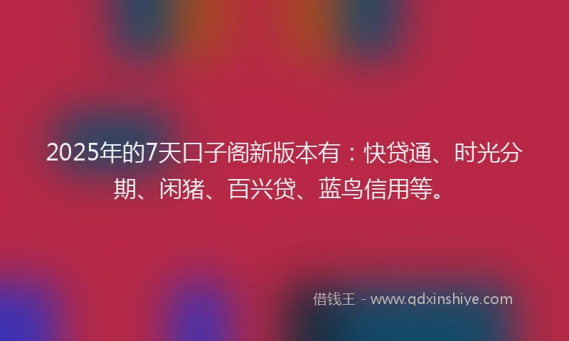 2025年的7天口子阁新版本有：快贷通、时光分期、闲猪、百兴贷、蓝鸟信用等。