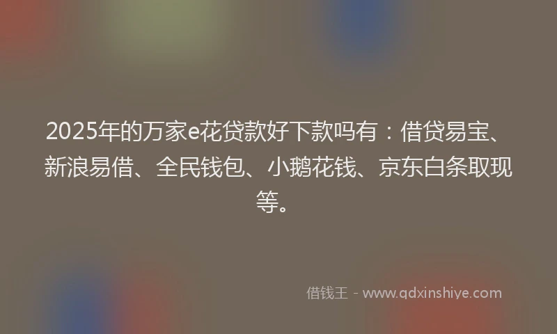 2025年的万家e花贷款好下款吗有：借贷易宝、新浪易借、全民钱包、小鹅花钱、京东白条取现等。