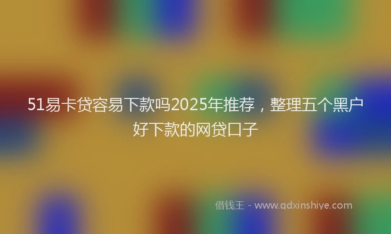 51易卡贷容易下款吗2025年推荐，整理五个黑户好下款的网贷口子