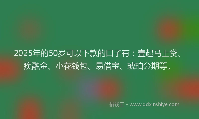 2025年的50岁可以下款的口子有：壹起马上贷、疾融金、小花钱包、易借宝、琥珀分期等。