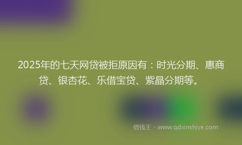 2025年的七天网贷被拒原因有：时光分期、惠商贷、银杏花、乐借宝贷、紫晶分期等。