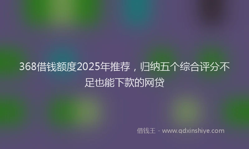 368借钱额度2025年推荐，归纳五个综合评分不足也能下款的网贷