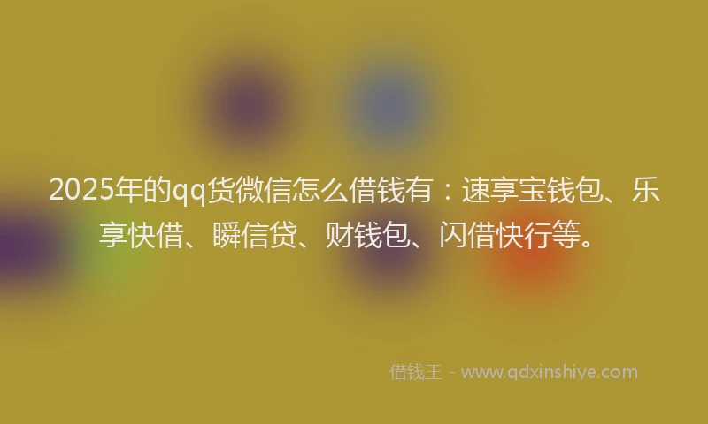 2025年的qq货微信怎么借钱有：速享宝钱包、乐享快借、瞬信贷、财钱包、闪借快行等。
