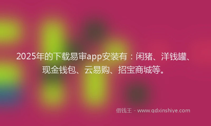 2025年的下载易审app安装有：闲猪、洋钱罐、现金钱包、云易购、招宝商城等。