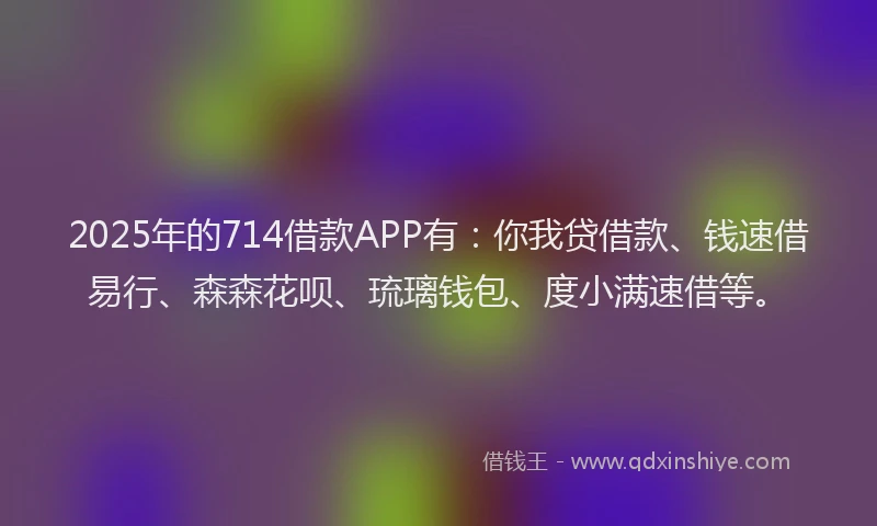 2025年的714借款APP有：你我贷借款、钱速借易行、森森花呗、琉璃钱包、度小满速借等。