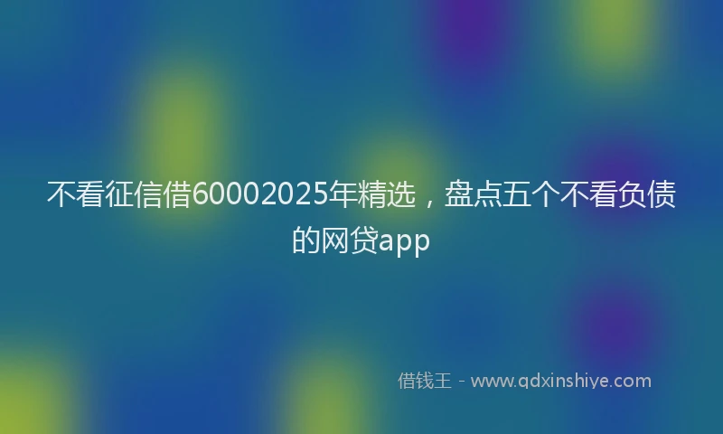不看征信借60002025年精选，盘点五个不看负债的网贷app