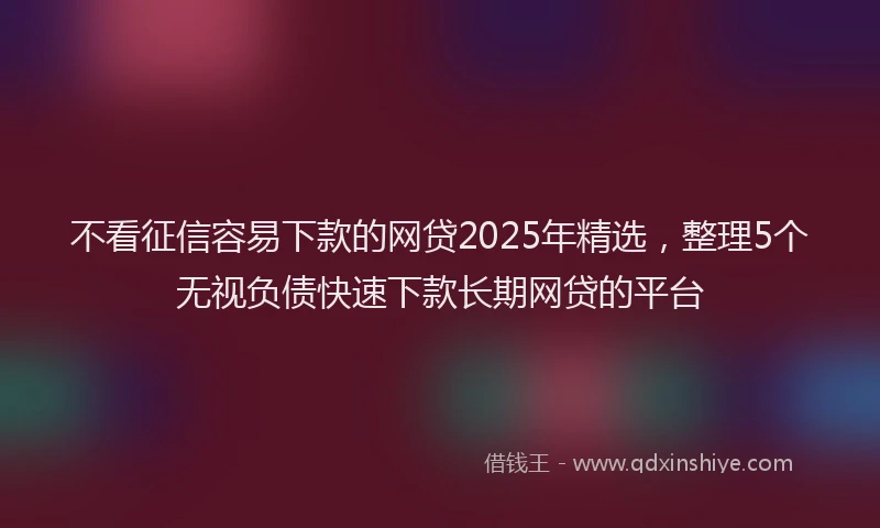 不看征信容易下款的网贷2025年精选，整理5个无视负债快速下款长期网贷的平台