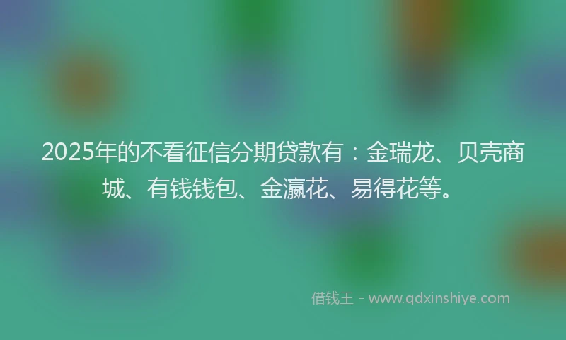 2025年的不看征信分期贷款有：金瑞龙、贝壳商城、有钱钱包、金瀛花、易得花等。