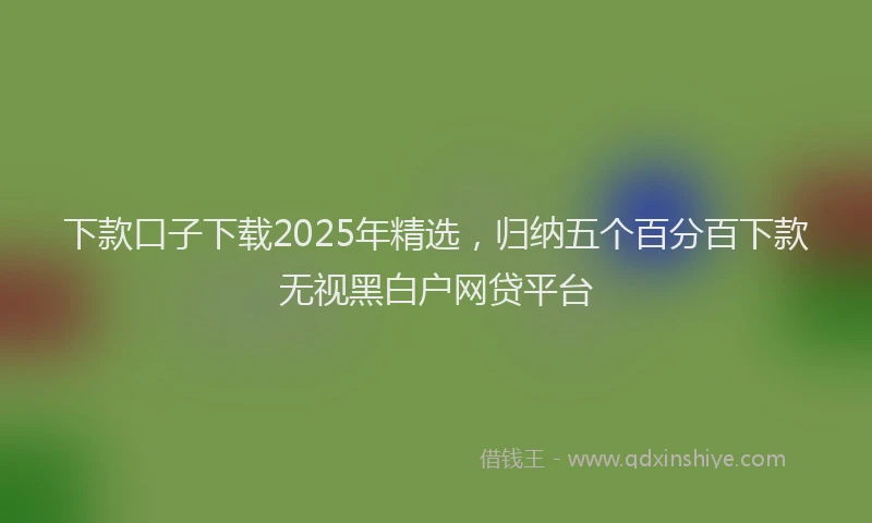下款口子下载2025年精选，归纳五个百分百下款无视黑白户网贷平台