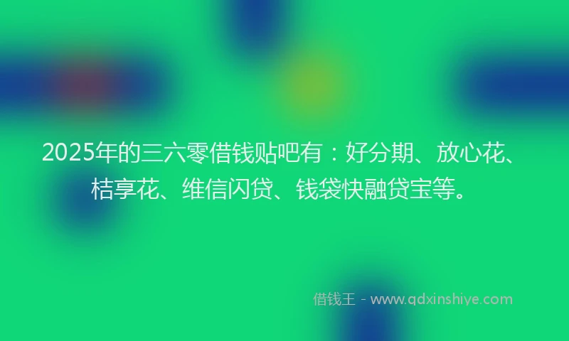 2025年的三六零借钱贴吧有：好分期、放心花、桔享花、维信闪贷、钱袋快融贷宝等。