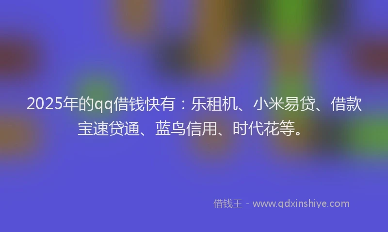 2025年的qq借钱快有：乐租机、小米易贷、借款宝速贷通、蓝鸟信用、时代花等。