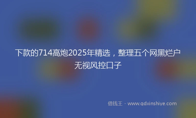下款的714高炮2025年精选，整理五个网黑烂户无视风控口子