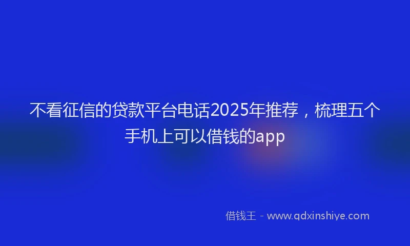 不看征信的贷款平台电话2025年推荐，梳理五个手机上可以借钱的app