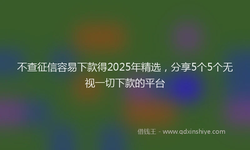 不查征信容易下款得2025年精选，分享5个5个无视一切下款的平台