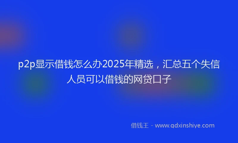 p2p显示借钱怎么办2025年精选，汇总五个失信人员可以借钱的网贷口子
