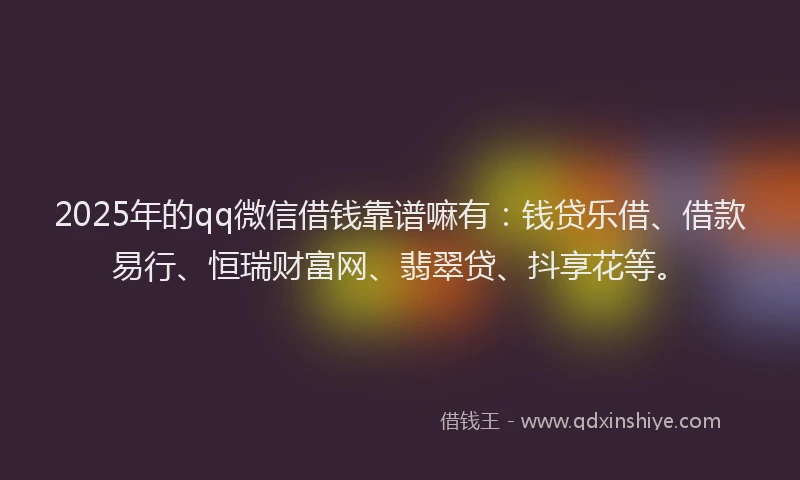 2025年的qq微信借钱靠谱嘛有：钱贷乐借、借款易行、恒瑞财富网、翡翠贷、抖享花等。