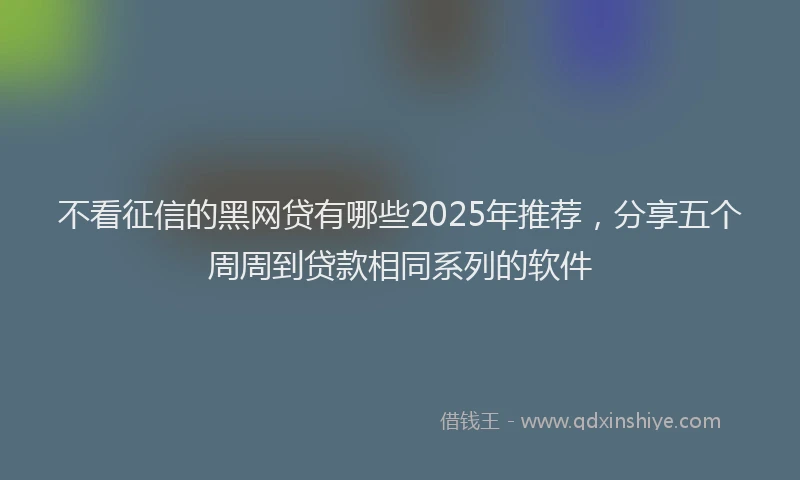 不看征信的黑网贷有哪些2025年推荐，分享五个周周到贷款相同系列的软件