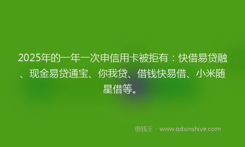 2025年的一年一次申信用卡被拒有：快借易贷融、现金易贷通宝、你我贷、借钱快易借、小米随星借等。