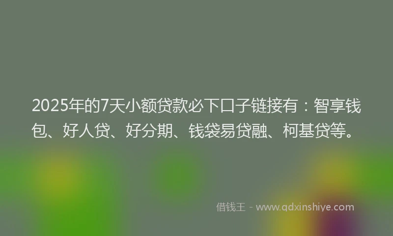 2025年的7天小额贷款必下口子链接有：智享钱包、好人贷、好分期、钱袋易贷融、柯基贷等。