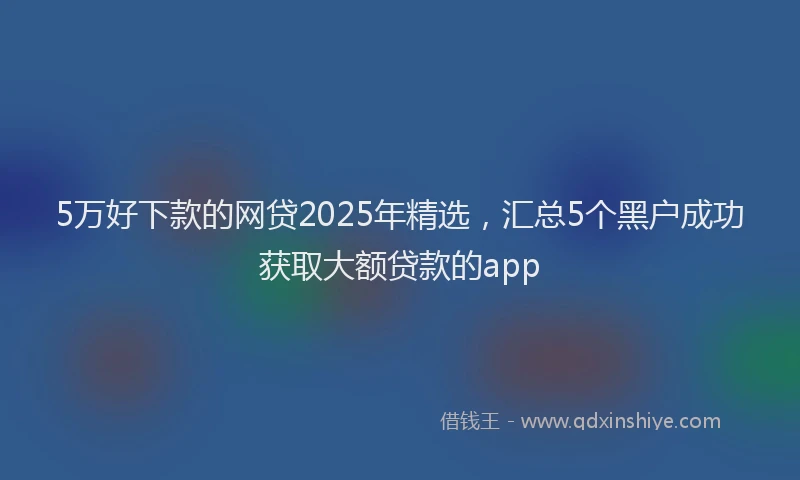 5万好下款的网贷2025年精选，汇总5个黑户成功获取大额贷款的app