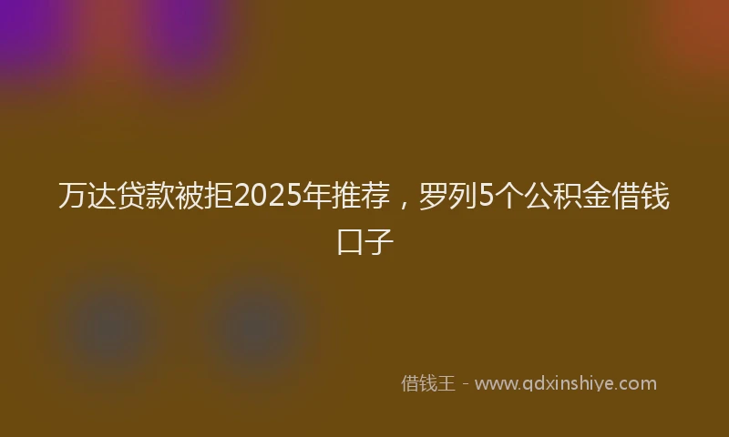 万达贷款被拒2025年推荐，罗列5个公积金借钱口子