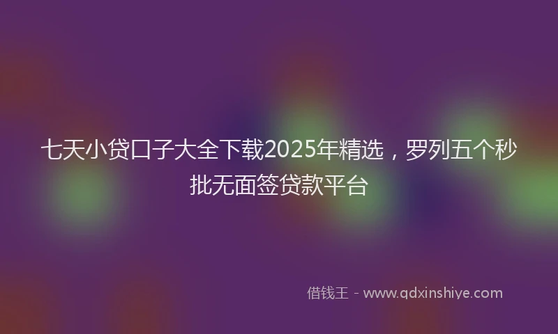 七天小贷口子大全下载2025年精选，罗列五个秒批无面签贷款平台
