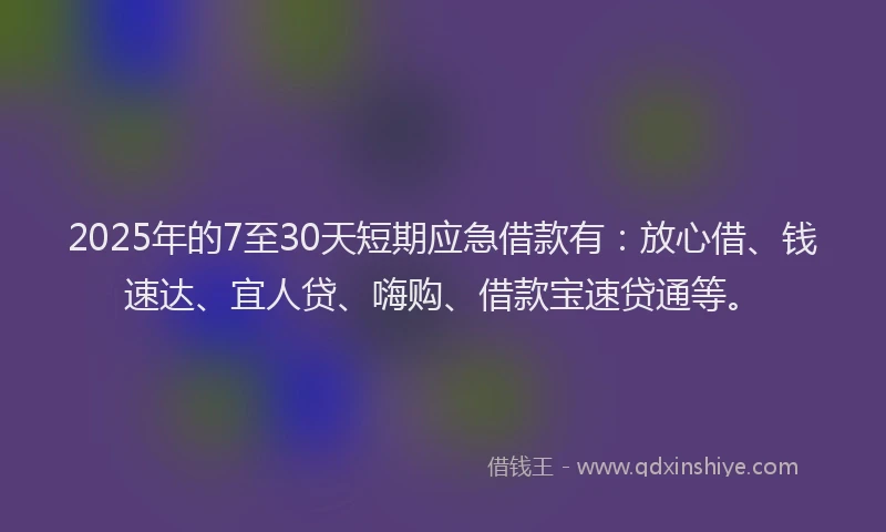 2025年的7至30天短期应急借款有：放心借、钱速达、宜人贷、嗨购、借款宝速贷通等。