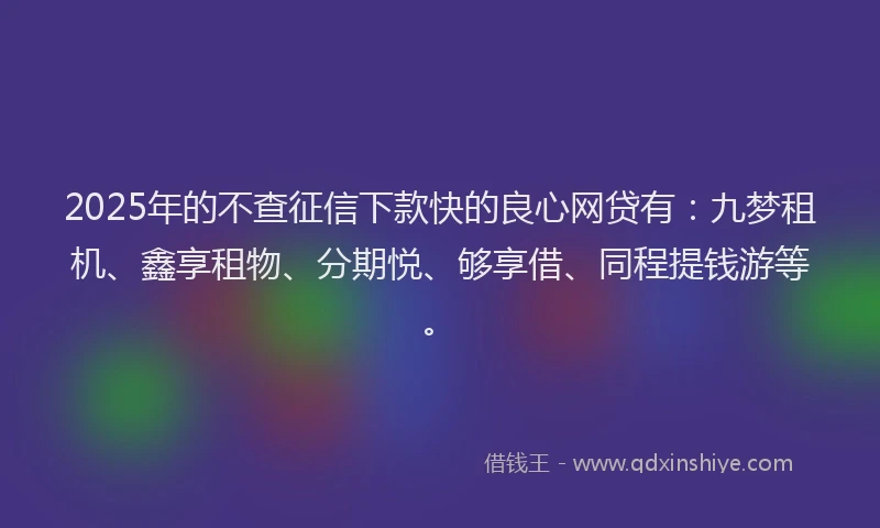 2025年的不查征信下款快的良心网贷有：九梦租机、鑫享租物、分期悦、够享借、同程提钱游等。