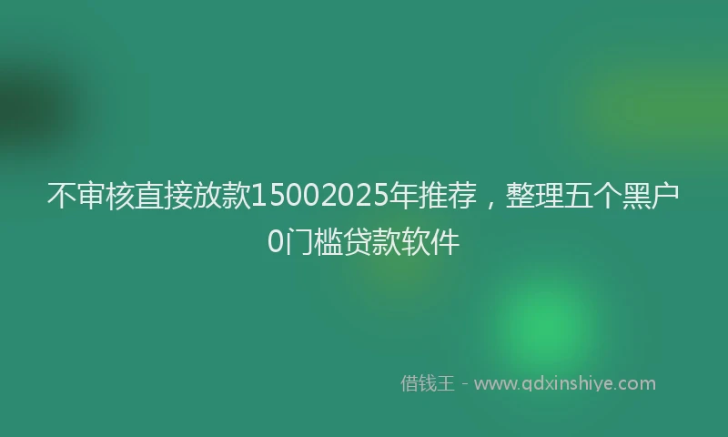 不审核直接放款15002025年推荐，整理五个黑户0门槛贷款软件