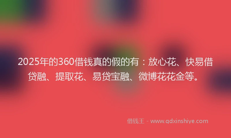 2025年的360借钱真的假的有：放心花、快易借贷融、提取花、易贷宝融、微博花花金等。