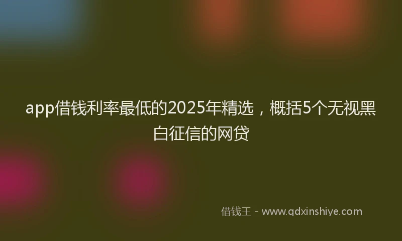app借钱利率最低的2025年精选，概括5个无视黑白征信的网贷