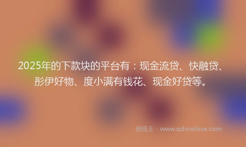 2025年的下款块的平台有：现金流贷、快融贷、彤伊好物、度小满有钱花、现金好贷等。