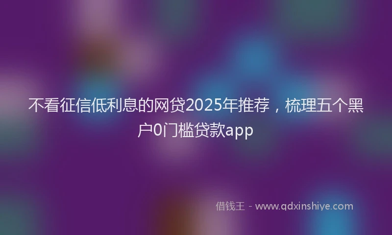 不看征信低利息的网贷2025年推荐，梳理五个黑户0门槛贷款app