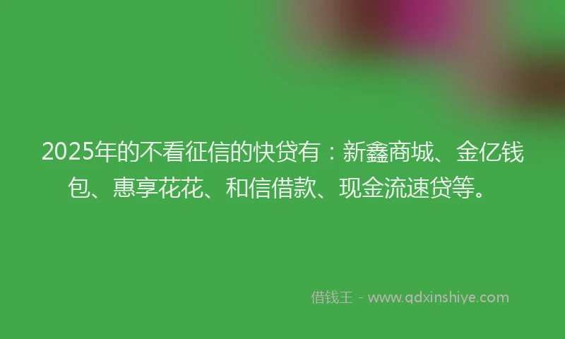2025年的不看征信的快贷有：新鑫商城、金亿钱包、惠享花花、和信借款、现金流速贷等。