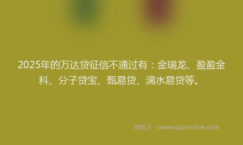 2025年的万达贷征信不通过有：金瑞龙、盈盈金科、分子贷宝、甄易贷、滴水易贷等。