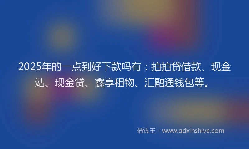 2025年的一点到好下款吗有：拍拍贷借款、现金站、现金贷、鑫享租物、汇融通钱包等。
