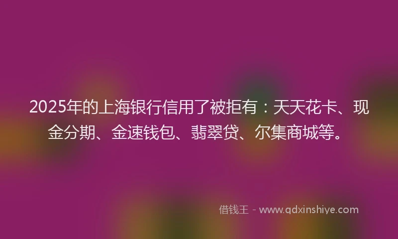 2025年的上海银行信用了被拒有：天天花卡、现金分期、金速钱包、翡翠贷、尔集商城等。